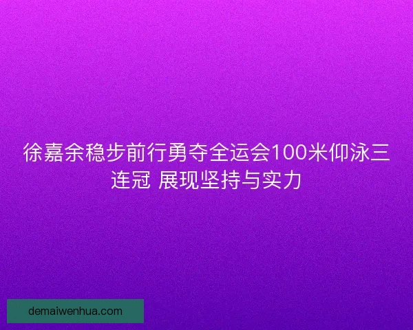 徐嘉余稳步前行勇夺全运会100米仰泳三连冠 展现坚持与实力