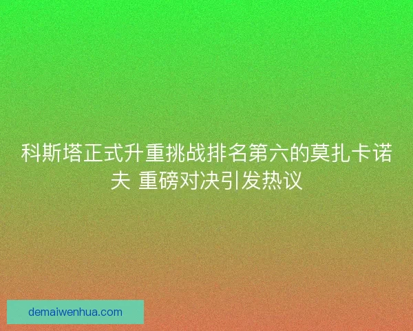 科斯塔正式升重挑战排名第六的莫扎卡诺夫 重磅对决引发热议