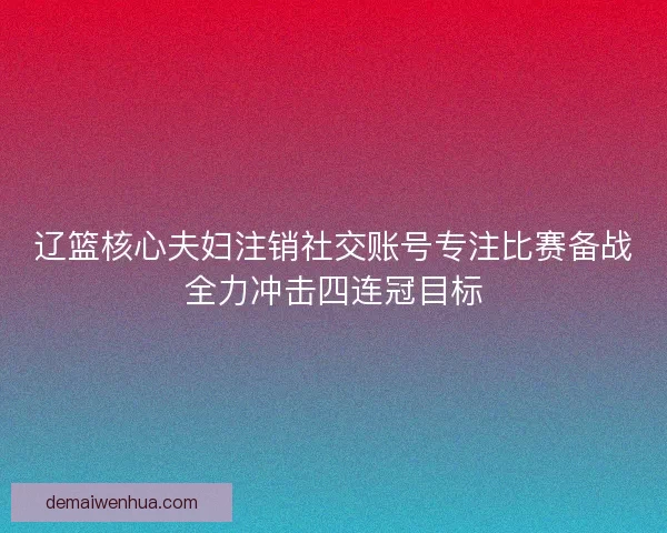 辽篮核心夫妇注销社交账号专注比赛备战全力冲击四连冠目标