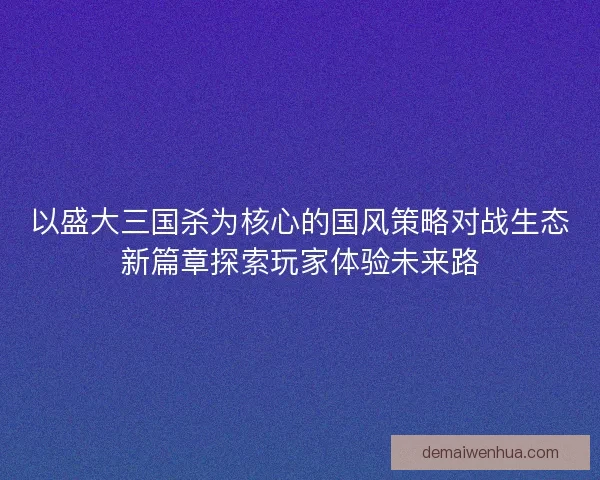 以盛大三国杀为核心的国风策略对战生态新篇章探索玩家体验未来路