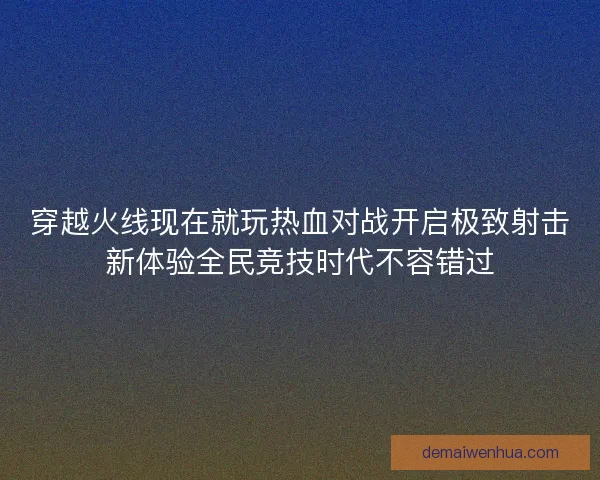 穿越火线现在就玩热血对战开启极致射击新体验全民竞技时代不容错过 穿越火线现在就玩热血对战开启极致射击新体验全民竞技时代不容错过