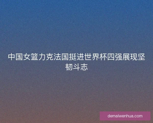 中国女篮力克法国挺进世界杯四强展现坚韧斗志