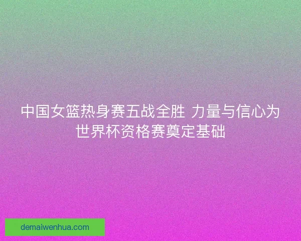 中国女篮热身赛五战全胜 力量与信心为世界杯资格赛奠定基础